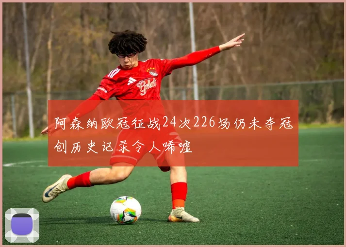 阿森纳欧冠征战24次226场仍未夺冠创历史记录令人唏嘘